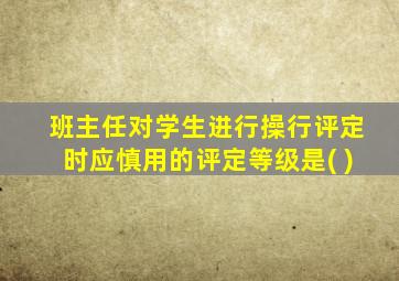 班主任对学生进行操行评定时应慎用的评定等级是( )